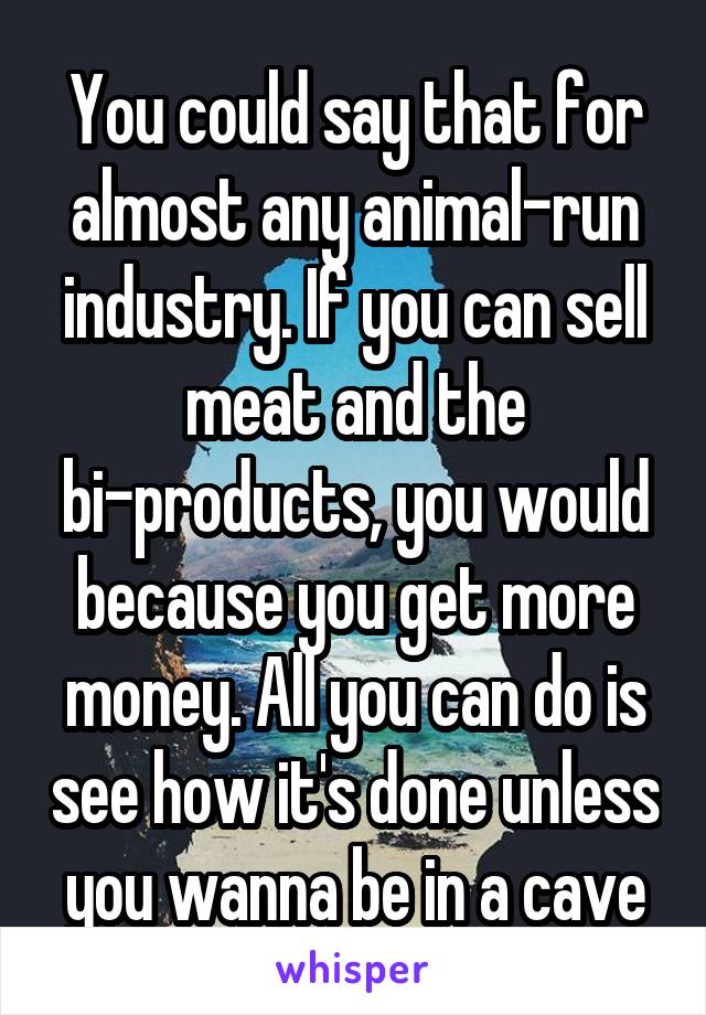 You could say that for almost any animal-run industry. If you can sell meat and the bi-products, you would because you get more money. All you can do is see how it's done unless you wanna be in a cave