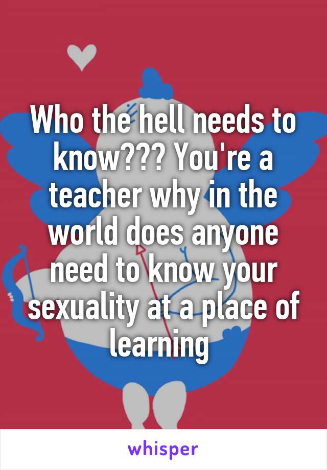 Who the hell needs to know??? You're a teacher why in the world does anyone need to know your sexuality at a place of learning 