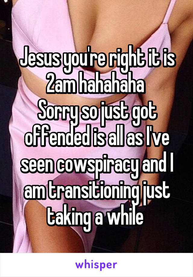 Jesus you're right it is 2am hahahaha 
Sorry so just got offended is all as I've seen cowspiracy and I am transitioning just taking a while 