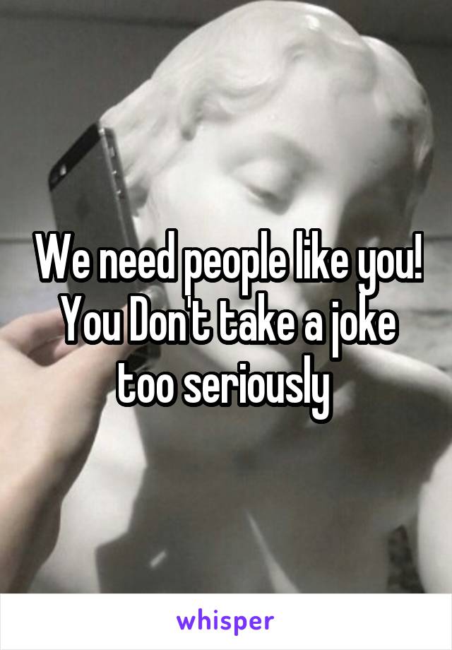 We need people like you! You Don't take a joke too seriously 