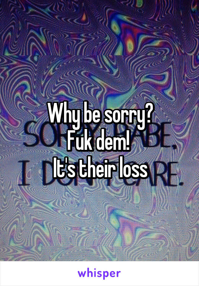 Why be sorry?
Fuk dem! 
It's their loss