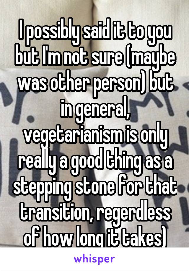 I possibly said it to you but I'm not sure (maybe was other person) but in general, vegetarianism is only really a good thing as a stepping stone for that transition, regerdless of how long it takes)