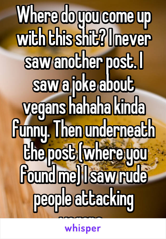 Where do you come up with this shit? I never saw another post. I saw a joke about vegans hahaha kinda funny. Then underneath  the post (where you found me) I saw rude people attacking vegans. 