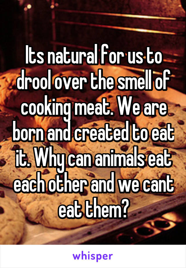 Its natural for us to drool over the smell of cooking meat. We are born and created to eat it. Why can animals eat each other and we cant eat them?