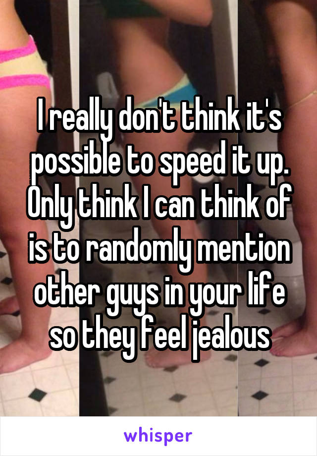 I really don't think it's possible to speed it up. Only think I can think of is to randomly mention other guys in your life so they feel jealous