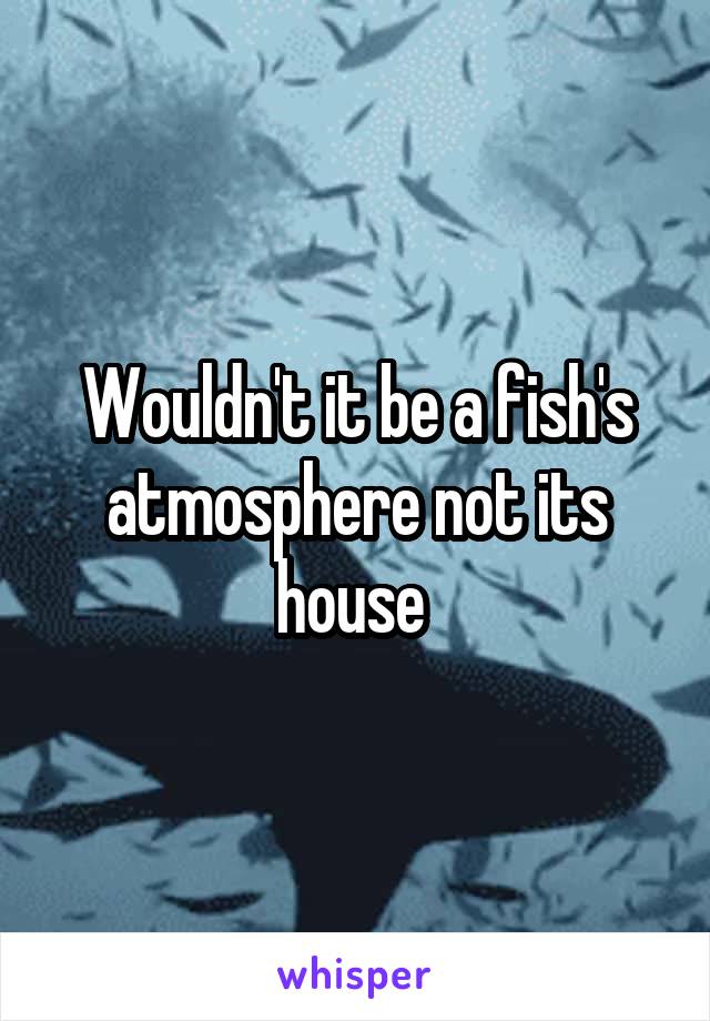 Wouldn't it be a fish's atmosphere not its house 