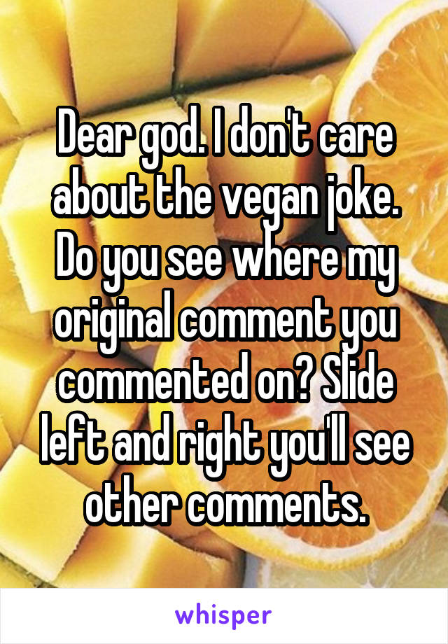 Dear god. I don't care about the vegan joke. Do you see where my original comment you commented on? Slide left and right you'll see other comments.