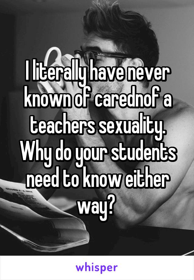 I literally have never known of carednof a teachers sexuality. Why do your students need to know either way? 