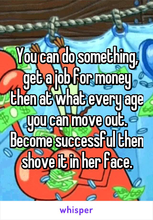 You can do something, get a job for money then at what every age you can move out. Become successful then shove it in her face.