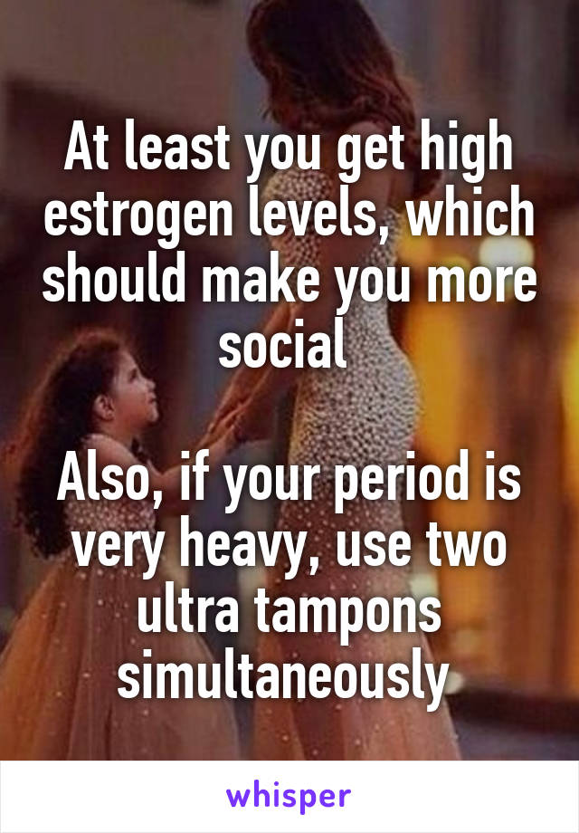 At least you get high estrogen levels, which should make you more social 

Also, if your period is very heavy, use two ultra tampons simultaneously 