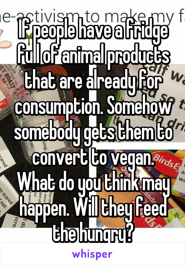 If people have a fridge full of animal products that are already for consumption. Somehow somebody gets them to convert to vegan. What do you think may happen. Will they feed the hungry?