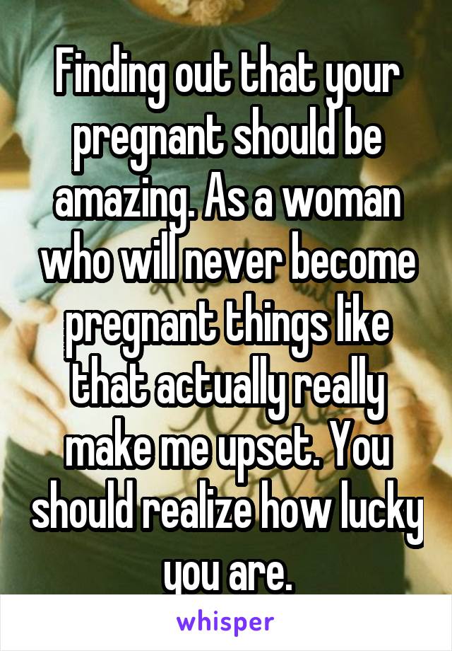 Finding out that your pregnant should be amazing. As a woman who will never become pregnant things like that actually really make me upset. You should realize how lucky you are.