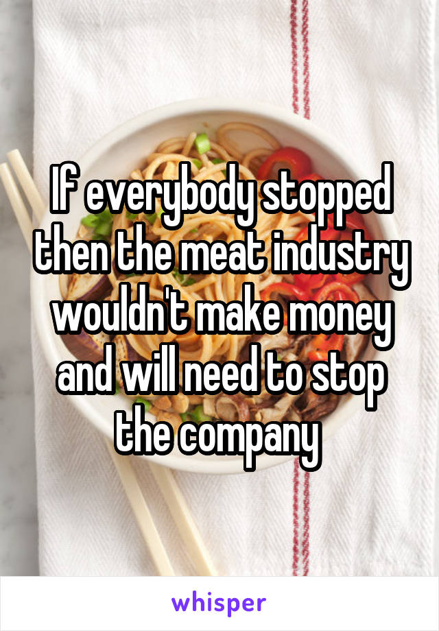 If everybody stopped then the meat industry wouldn't make money and will need to stop the company 