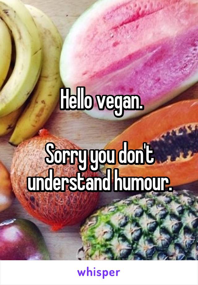  Hello vegan.

Sorry you don't understand humour.