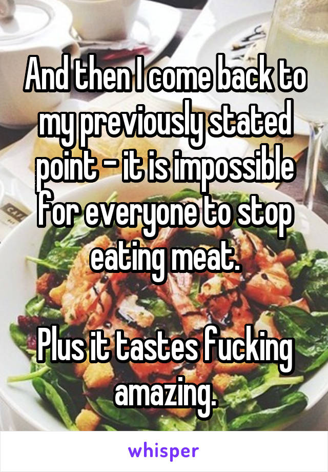 And then I come back to my previously stated point - it is impossible for everyone to stop eating meat.

Plus it tastes fucking amazing.