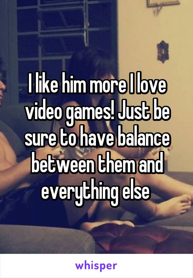I like him more I love video games! Just be sure to have balance between them and everything else 
