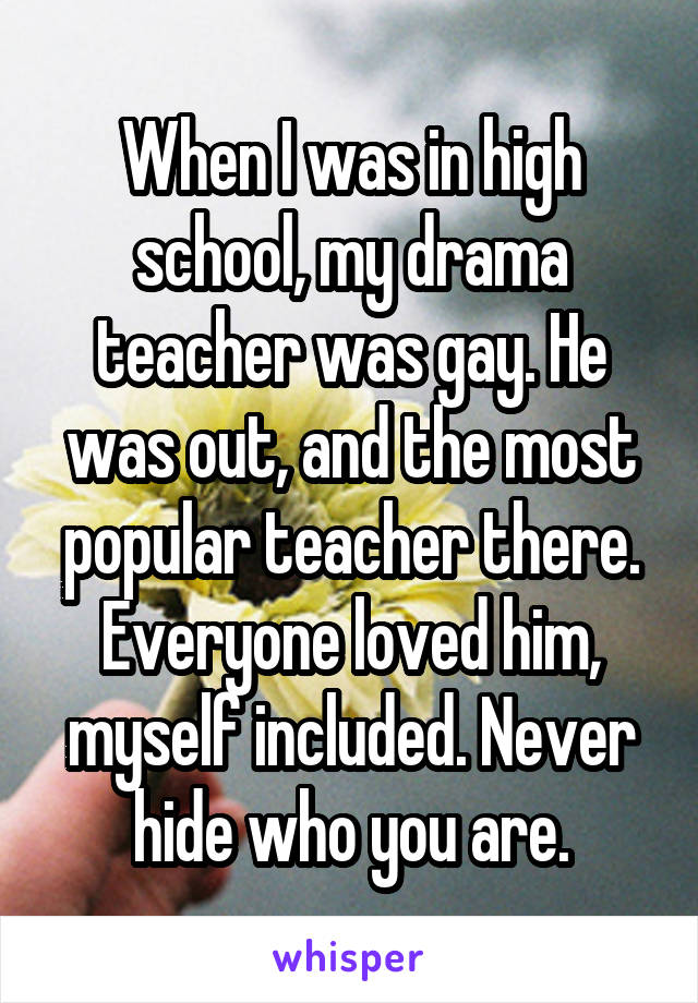When I was in high school, my drama teacher was gay. He was out, and the most popular teacher there. Everyone loved him, myself included. Never hide who you are.