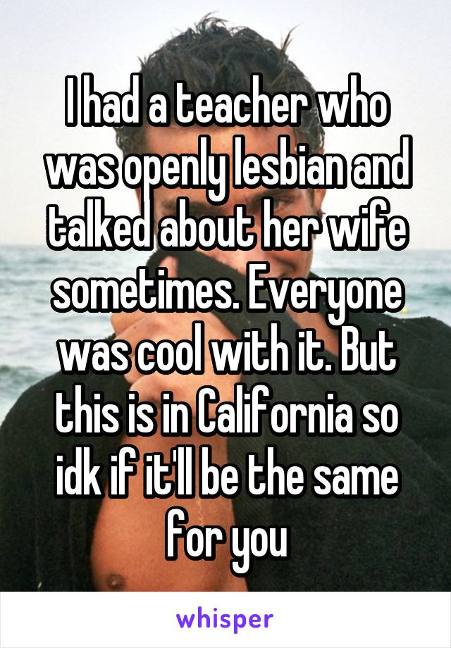 I had a teacher who was openly lesbian and talked about her wife sometimes. Everyone was cool with it. But this is in California so idk if it'll be the same for you
