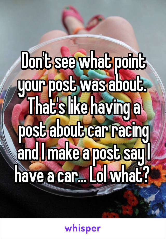 Don't see what point your post was about. 
That's like having a post about car racing and I make a post say I have a car... Lol what? 