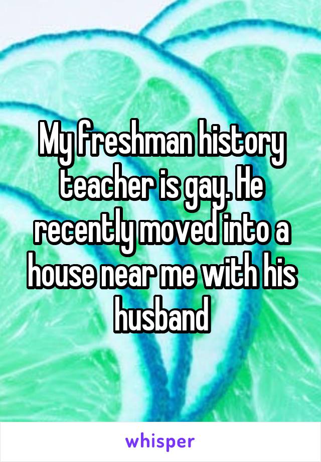 My freshman history teacher is gay. He recently moved into a house near me with his husband
