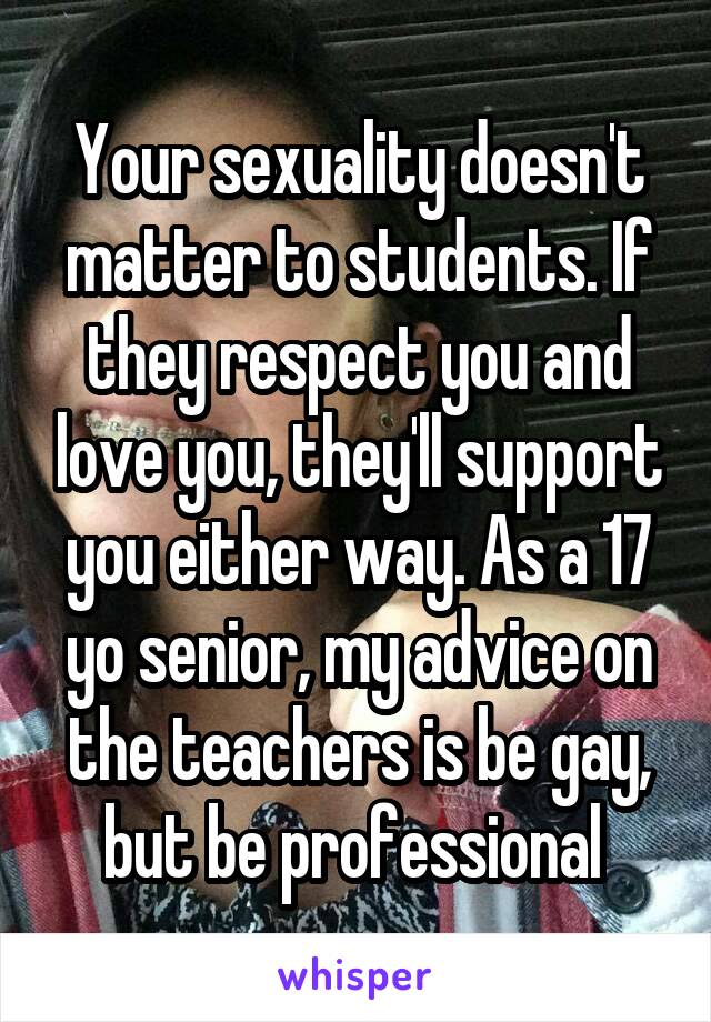 Your sexuality doesn't matter to students. If they respect you and love you, they'll support you either way. As a 17 yo senior, my advice on the teachers is be gay, but be professional 