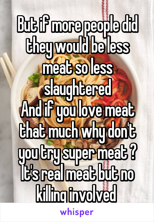 But if more people did they would be less meat so less slaughtered
And if you love meat that much why don't you try super meat ? It's real meat but no killing involved 