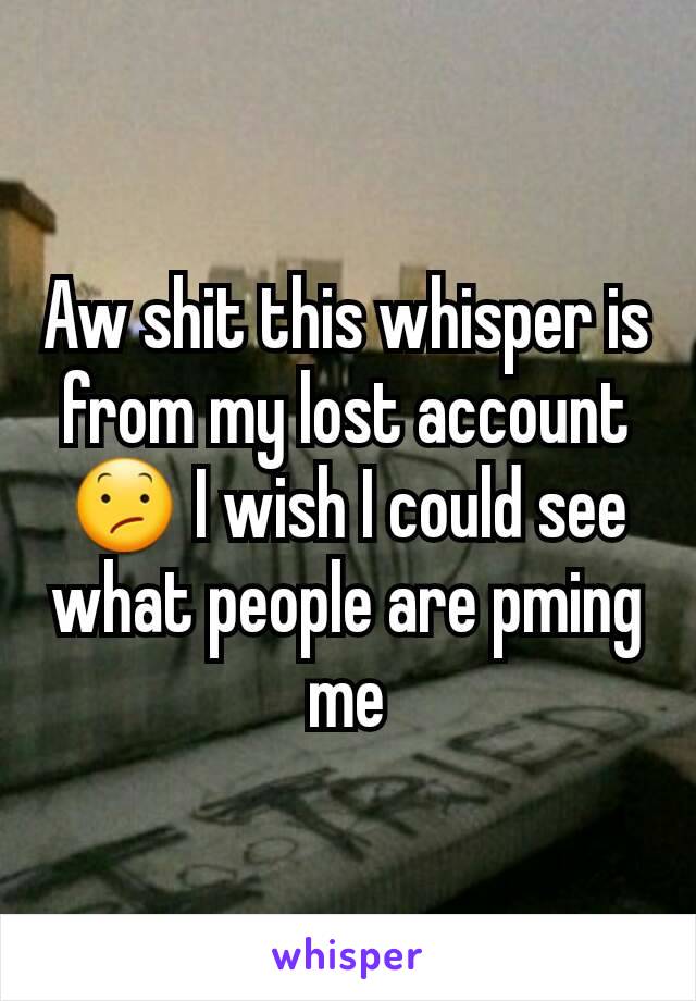 Aw shit this whisper is from my lost account 😕 I wish I could see what people are pming me