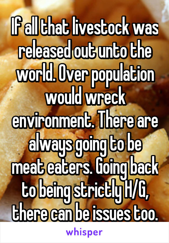 If all that livestock was released out unto the world. Over population would wreck environment. There are always going to be meat eaters. Going back to being strictly H/G, there can be issues too.