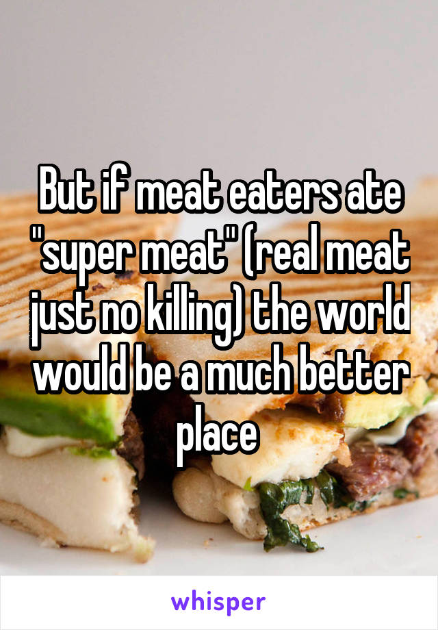 But if meat eaters ate "super meat" (real meat just no killing) the world would be a much better place 