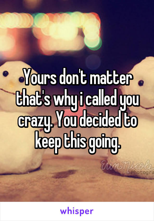 Yours don't matter that's why i called you crazy. You decided to keep this going.