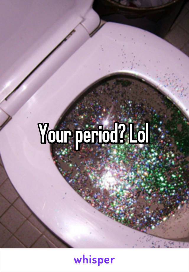 Your period? Lol 