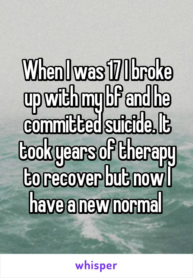 When I was 17 I broke up with my bf and he committed suicide. It took years of therapy to recover but now I have a new normal 