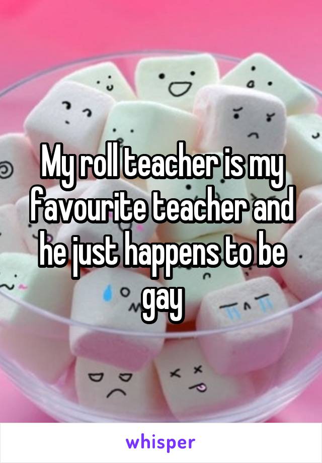 My roll teacher is my favourite teacher and he just happens to be gay