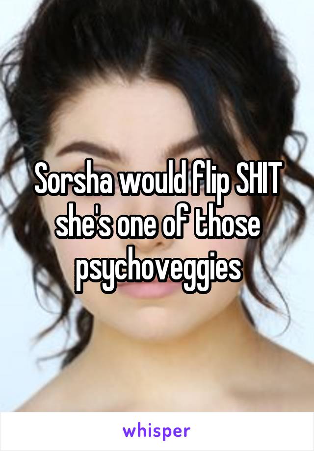 Sorsha would flip SHIT she's one of those psychoveggies