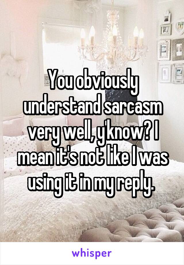 You obviously understand sarcasm very well, y'know? I mean it's not like I was using it in my reply. 