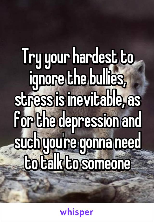 Try your hardest to ignore the bullies, stress is inevitable, as for the depression and such you're gonna need to talk to someone