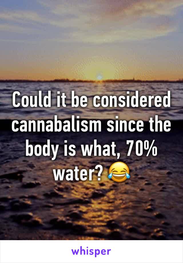 Could it be considered cannabalism since the body is what, 70% water? 😂