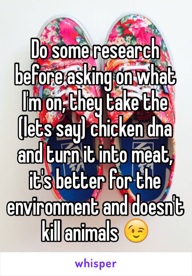 Do some research before asking on what I'm on, they take the (lets say) chicken dna and turn it into meat, it's better for the environment and doesn't kill animals 😉