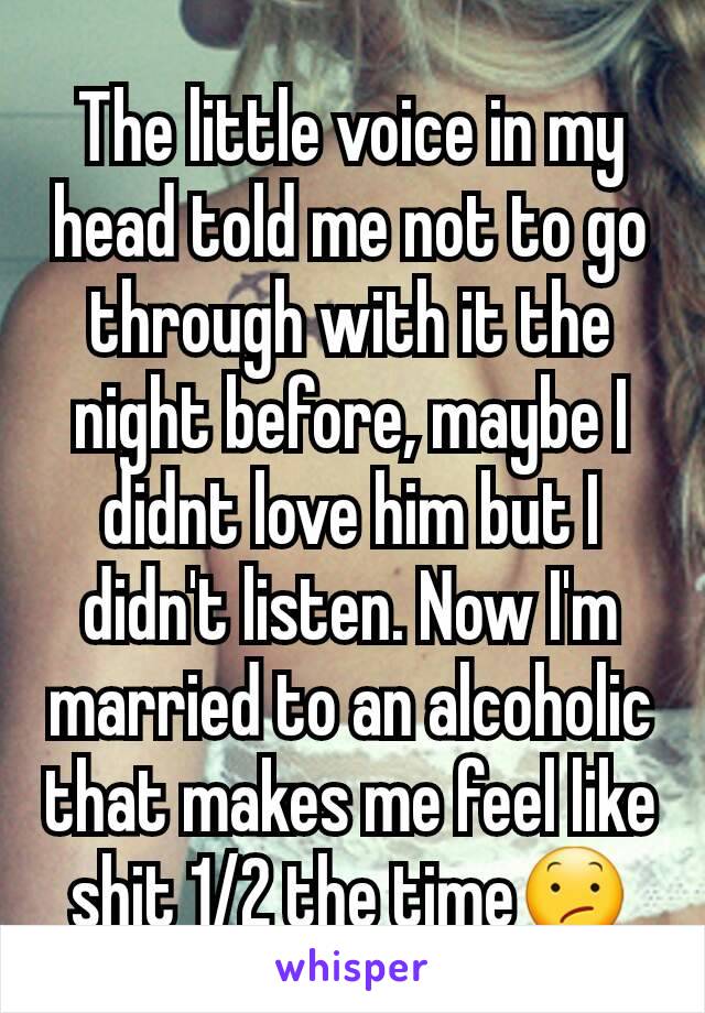 The little voice in my head told me not to go through with it the night before, maybe I didnt love him but I didn't listen. Now I'm married to an alcoholic that makes me feel like shit 1/2 the time😕