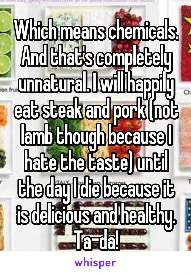 Which means chemicals. And that's completely unnatural. I will happily eat steak and pork (not lamb though because I hate the taste) until the day I die because it is delicious and healthy. Ta-da!