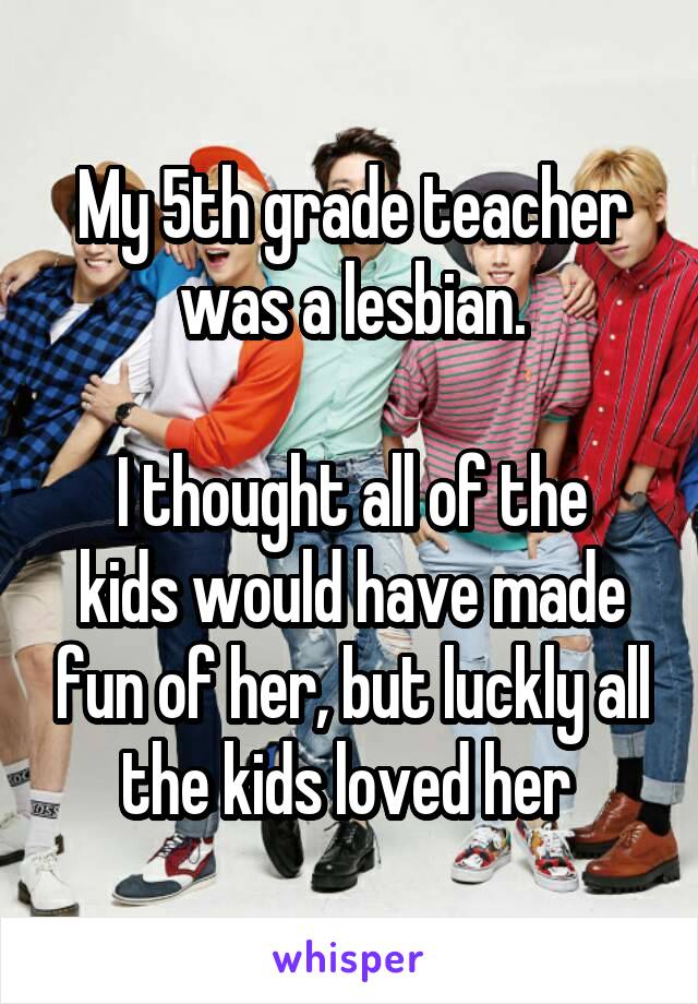 My 5th grade teacher was a lesbian.

I thought all of the kids would have made fun of her, but luckly all the kids loved her 
