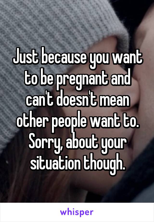Just because you want to be pregnant and can't doesn't mean other people want to. Sorry, about your situation though.