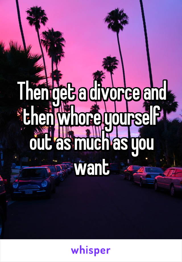 Then get a divorce and then whore yourself out as much as you want