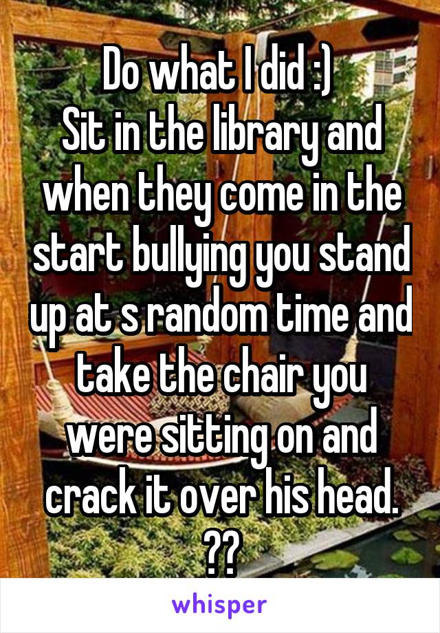 Do what I did :) 
Sit in the library and when they come in the start bullying you stand up at s random time and take the chair you were sitting on and crack it over his head. 😅👍