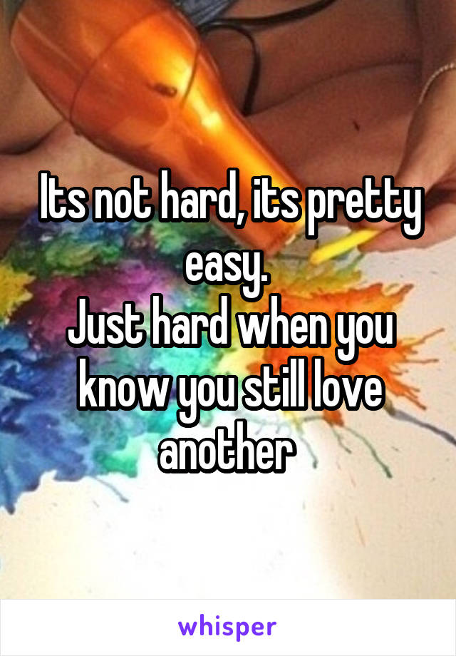 Its not hard, its pretty easy. 
Just hard when you know you still love another 