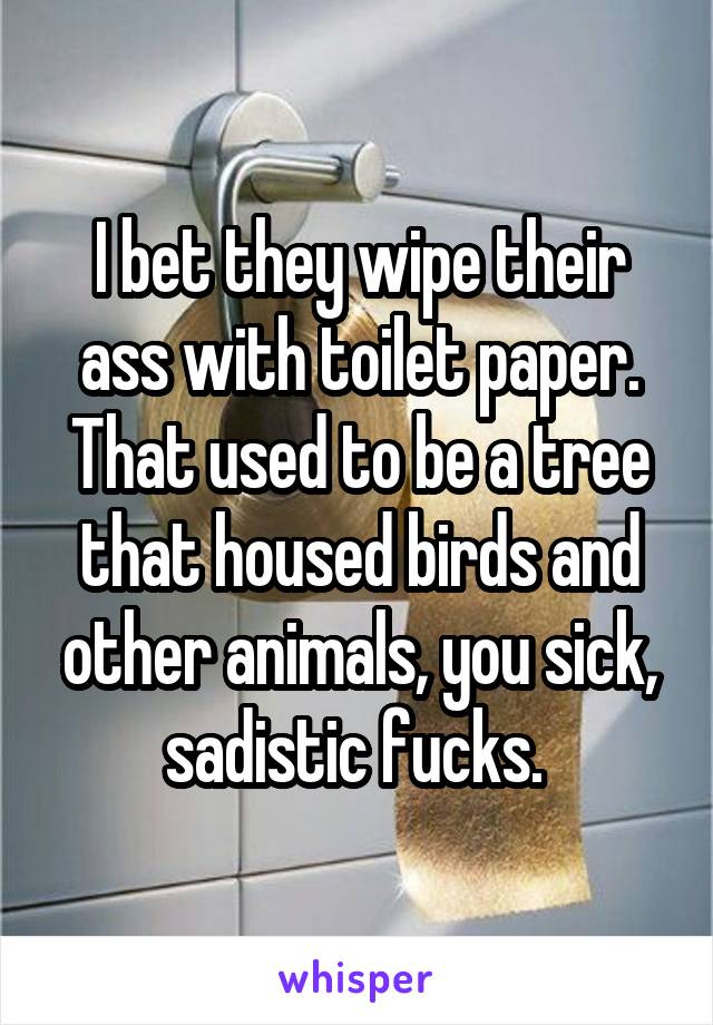 I bet they wipe their ass with toilet paper. That used to be a tree that housed birds and other animals, you sick, sadistic fucks. 