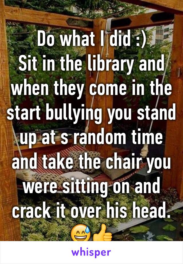 Do what I did :) 
Sit in the library and when they come in the start bullying you stand up at s random time and take the chair you were sitting on and crack it over his head. 😅👍