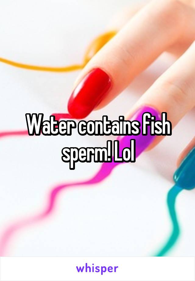 Water contains fish sperm! Lol