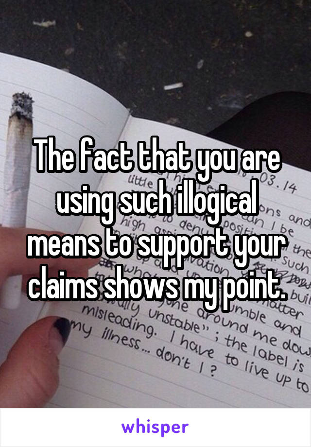 The fact that you are using such illogical means to support your claims shows my point.