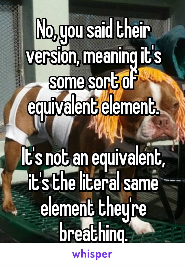 No, you said their version, meaning it's some sort of equivalent element.

It's not an equivalent, it's the literal same element they're breathing.